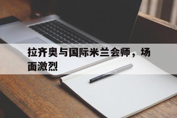 关于拉齐奥与国际米兰会师，场面激烈的信息