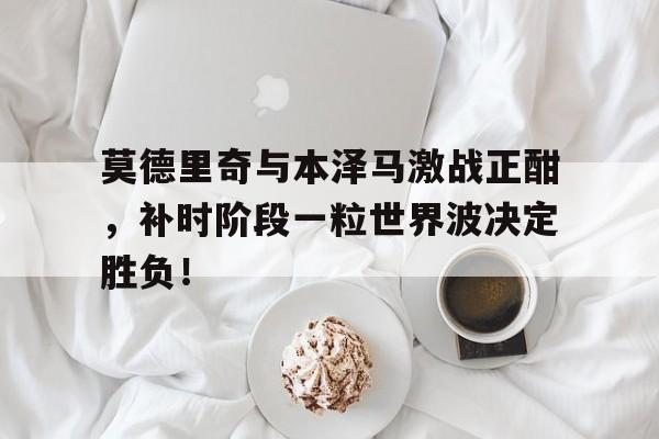 莫德里奇与本泽马激战正酣，补时阶段一粒世界波决定胜负！