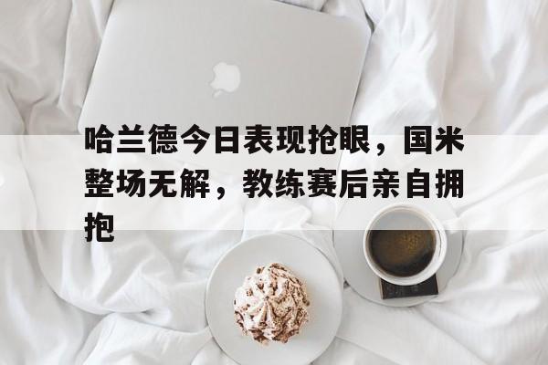 哈兰德今日表现抢眼，国米整场无解，教练赛后亲自拥抱
